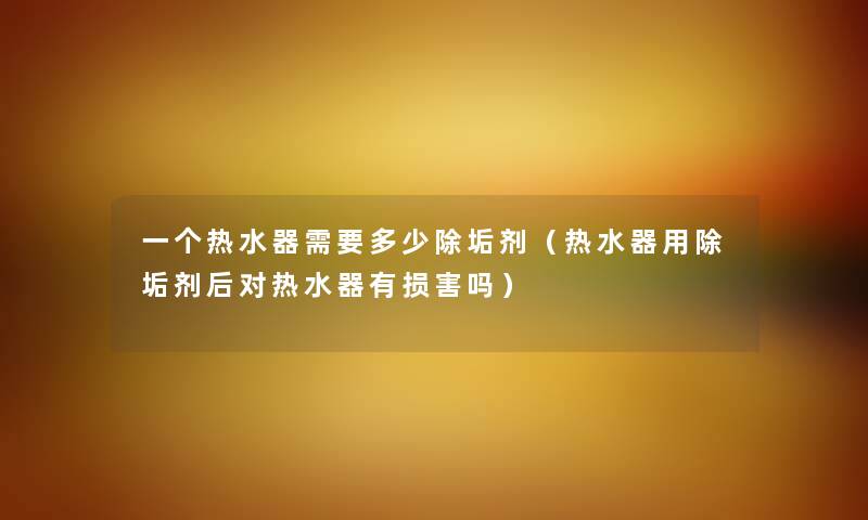 一个热水器需要多少除垢剂（热水器用除垢剂后对热水器有损害吗）