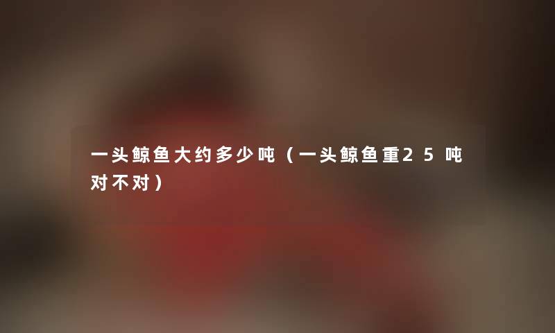 一头鲸鱼大约多少吨（一头鲸鱼重25吨对不对）