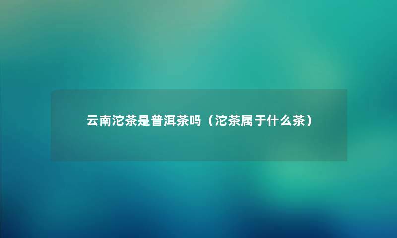 云南沱茶是普洱茶吗（沱茶属于什么茶）