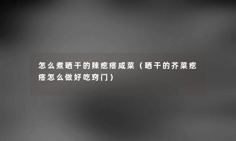 怎么煮晒干的辣疙瘩咸菜（晒干的芥菜疙瘩怎么做好吃窍门）