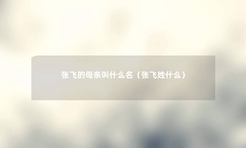张飞的母亲叫什么名（张飞姓什么）