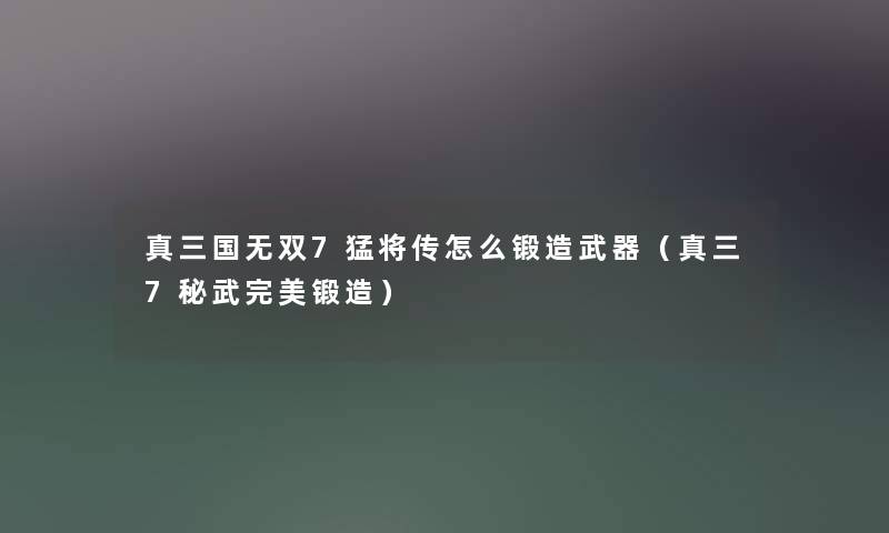 真三国无双7猛将传怎么锻造武器（真三7秘武完美锻造）