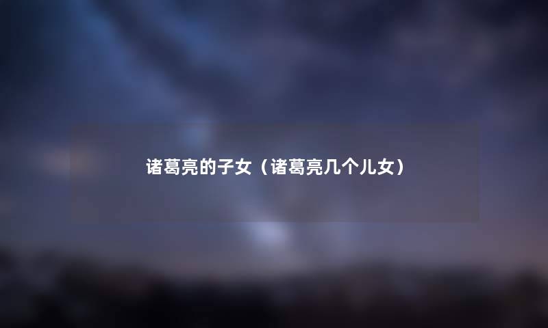 诸葛亮的子女（诸葛亮几个儿女）