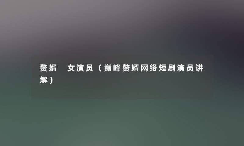 赘婿 女演员（巅峰赘婿网络短剧演员讲解）