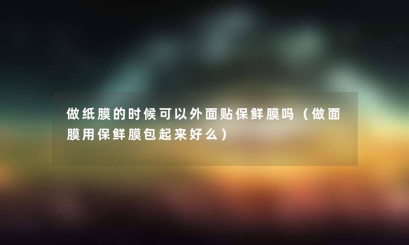 做纸膜的时候可以外面贴保鲜膜吗（做面膜用保鲜膜包起来好么）