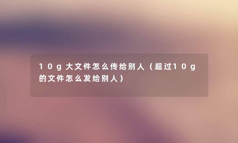 10g大文件怎么传给别人（超过10g的文件怎么发给别人）