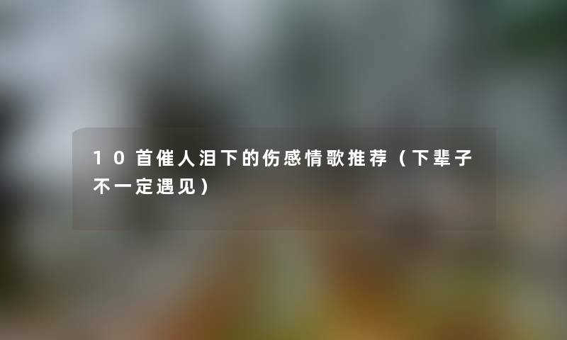 10首催人泪下的伤感情歌推荐（下辈子不一定遇见）