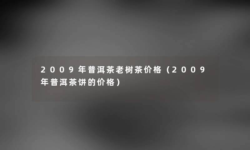 2009年普洱茶老树茶价格（2009年普洱茶饼的价格）