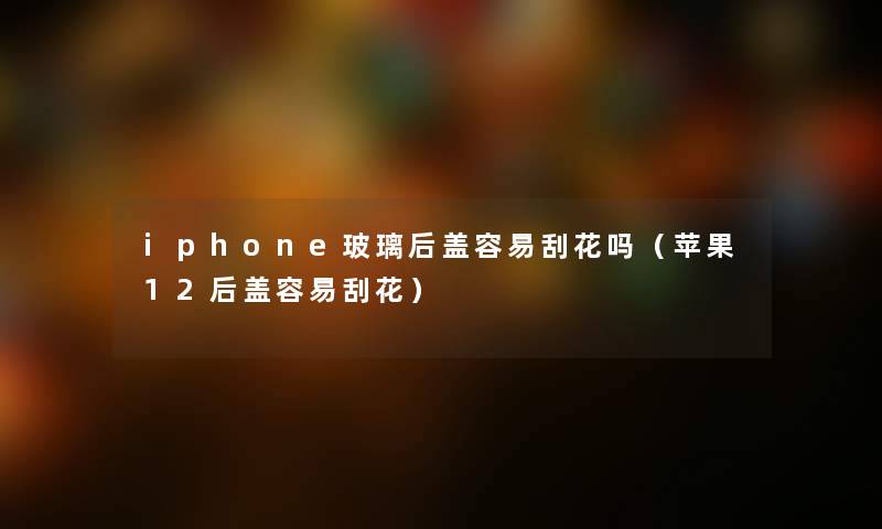 iphone玻璃后盖容易刮花吗（苹果12后盖容易刮花）