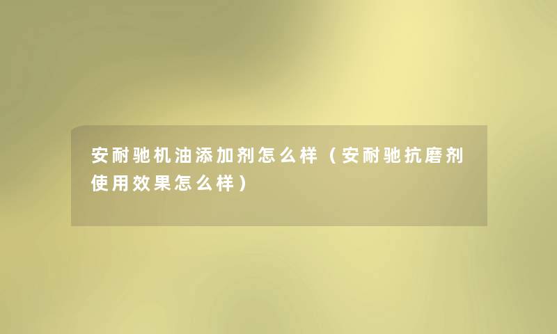 安耐驰机油添加剂怎么样（安耐驰抗磨剂使用效果怎么样）