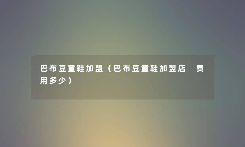 巴布豆童鞋加盟（巴布豆童鞋加盟店 费用多少）