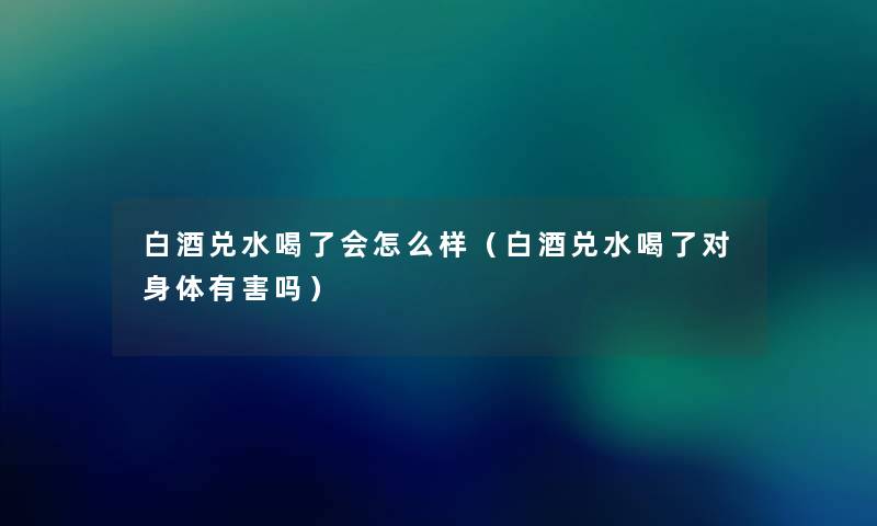 白酒兑水喝了会怎么样（白酒兑水喝了对身体有害吗）