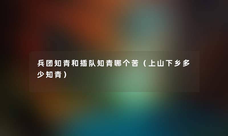 兵团知青和插队知青哪个苦（上山下乡多少知青）