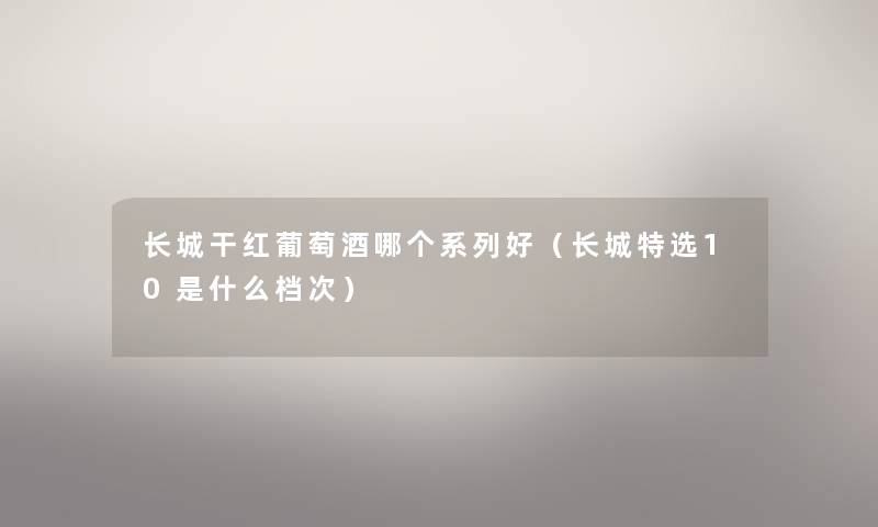 长城干红葡萄酒哪个系列好（长城特选10是什么档次）