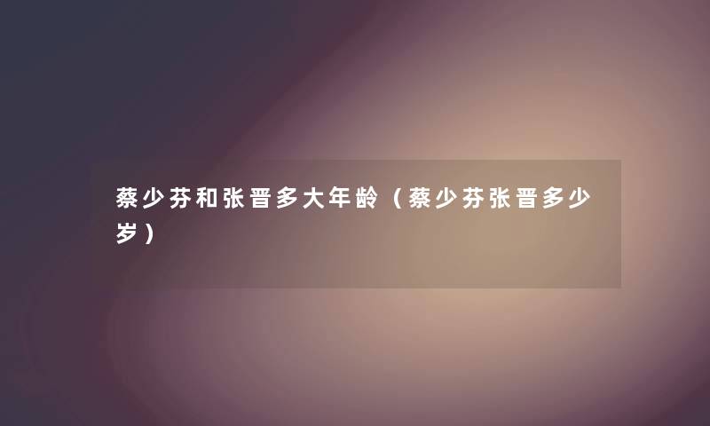 蔡少芬和张晋多大年龄（蔡少芬张晋多少岁）