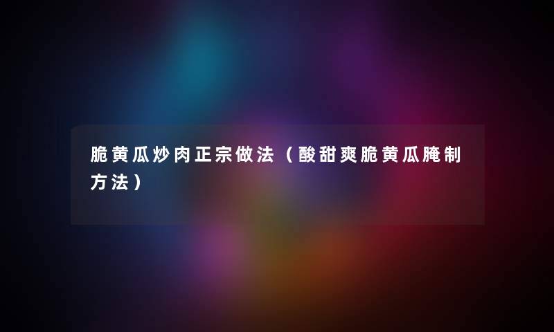 脆黄瓜炒肉正宗做法（酸甜爽脆黄瓜腌制方法）