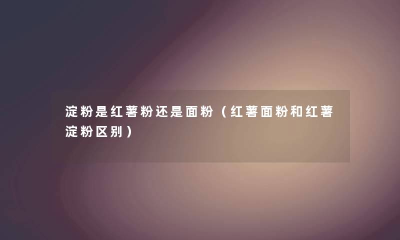 淀粉是红薯粉还是面粉（红薯面粉和红薯淀粉区别）
