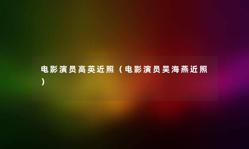 电影演员高英近照（电影演员吴海燕近照）