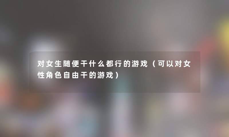 对女生随便干什么都行的游戏（可以对女性角色自由干的游戏）