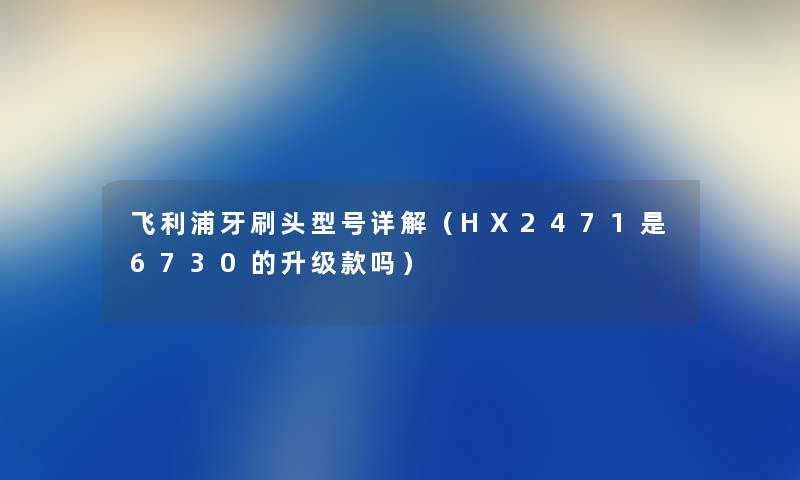 飞利浦牙刷头型号详解（HX2471是6730的升级款吗）
