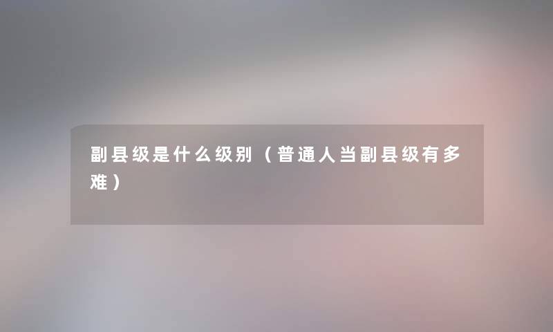 副县级是什么级别（普通人当副县级有多难）