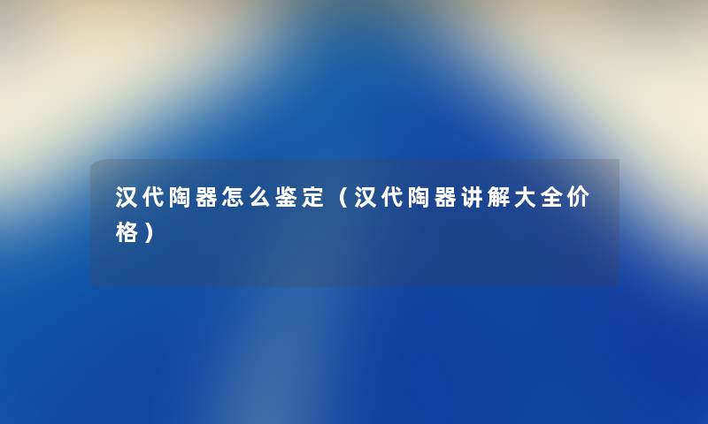 汉代陶器怎么鉴定（汉代陶器讲解大全价格）