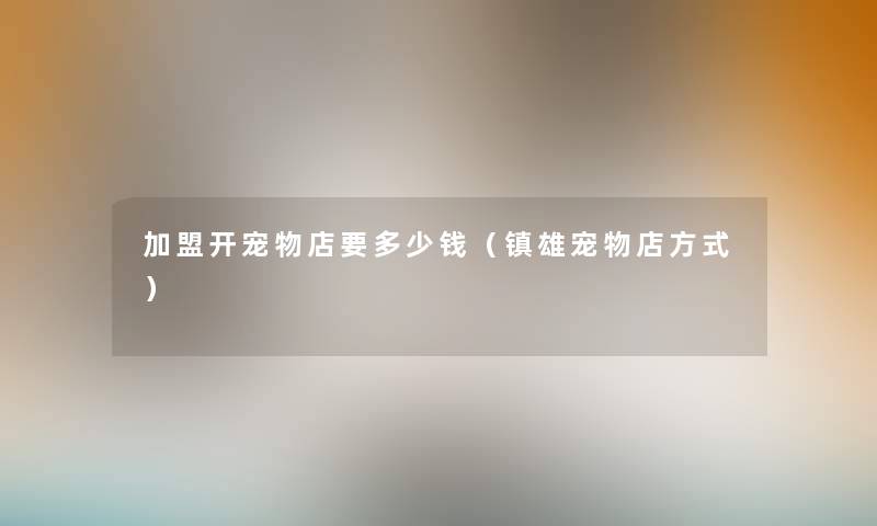 加盟开宠物店要多少钱（镇雄宠物店方式）