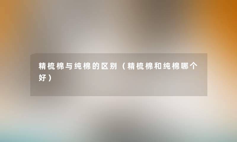 精梳棉与纯棉的区别（精梳棉和纯棉哪个好）