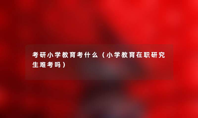 考研小学教育考什么（小学教育在职研究生难考吗）