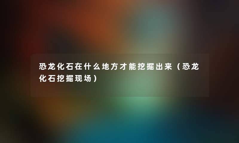 恐龙化石在什么地方才能挖掘出来（恐龙化石挖掘现场）
