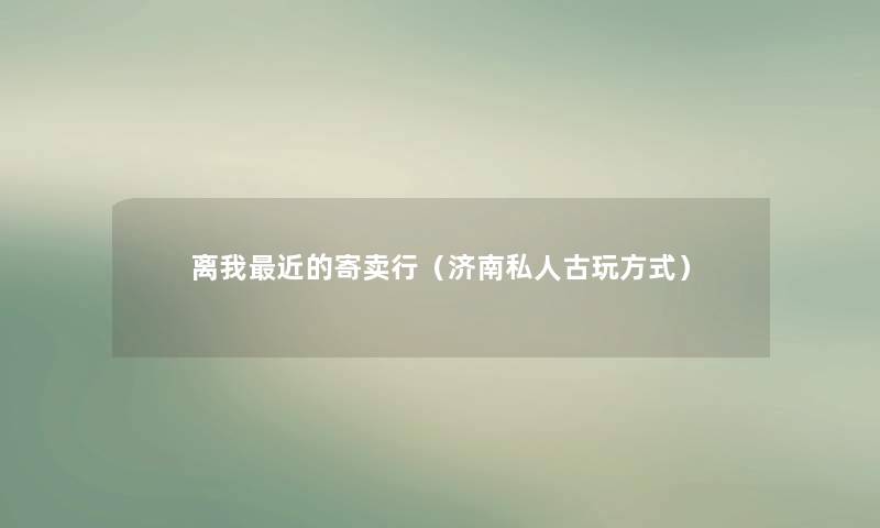 离我近的寄卖行（济南私人古玩方式）