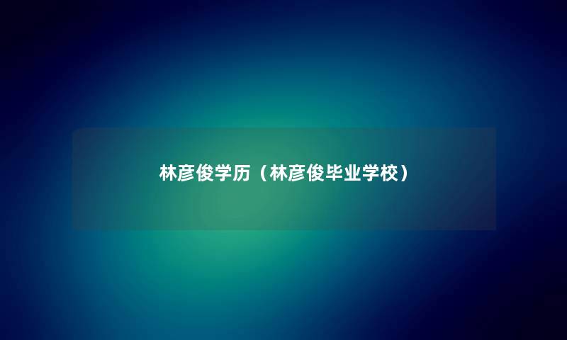 林彦俊学历（林彦俊毕业学校）