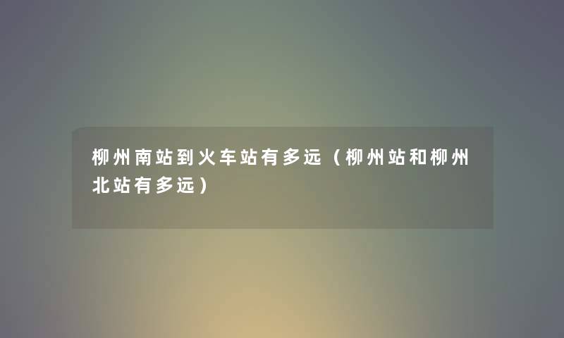 柳州南站到火车站有多远（柳州站和柳州北站有多远）