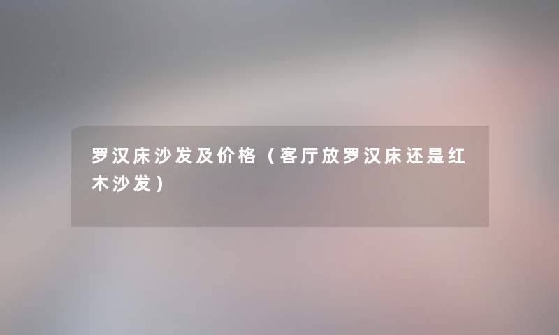 罗汉床沙发及价格（客厅放罗汉床还是红木沙发）