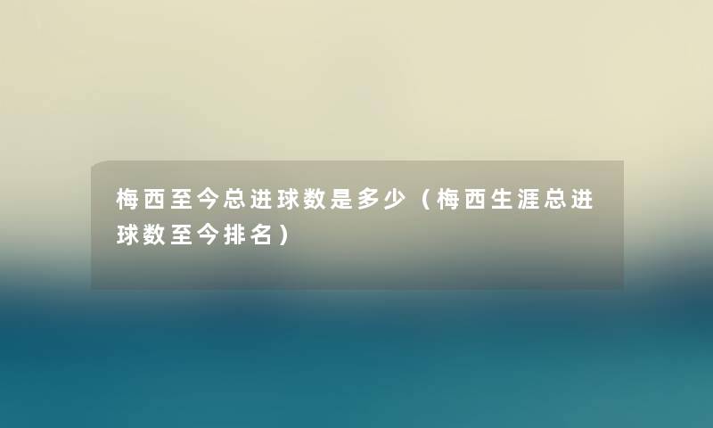 梅西至今总进球数是多少（梅西生涯总进球数至今推荐）