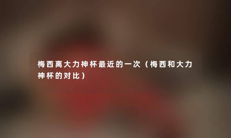 梅西离大力神杯近的一次（梅西和大力神杯的对比）