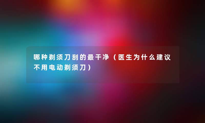 哪种剃须刀刮的干净（医生为什么建议不用电动剃须刀）
