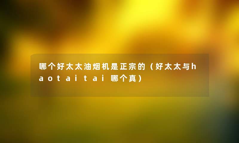 哪个好太太油烟机是正宗的（好太太与haotaitai哪个真）