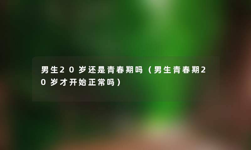 男生20岁还是青春期吗（男生青春期20岁才开始正常吗）