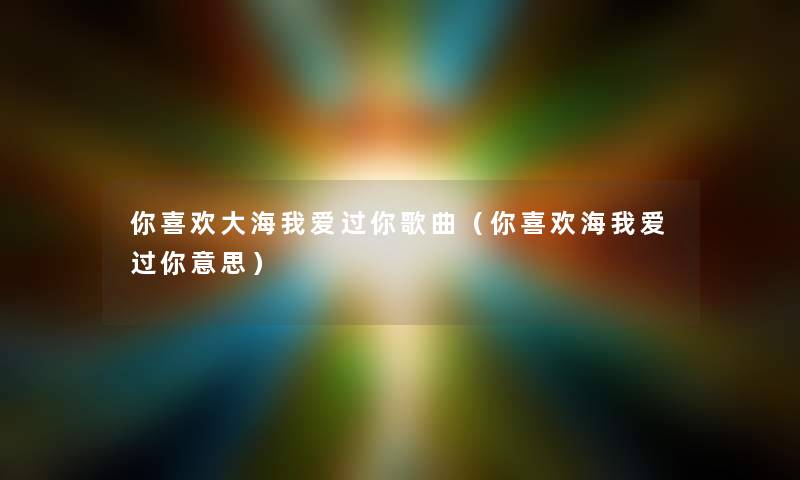 你喜欢大海我爱过你歌曲（你喜欢海我爱过你意思）