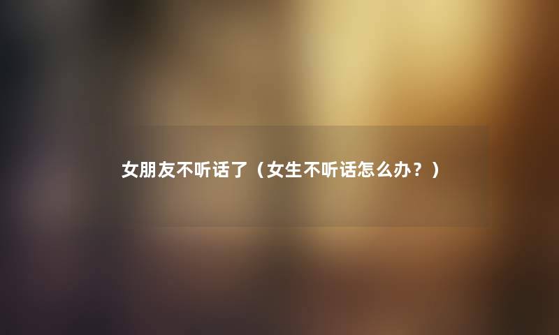 女朋友不听话了（女生不听话怎么办？）