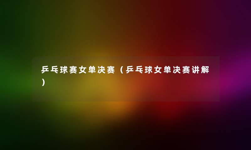 乒乓球赛女单决赛（乒乓球女单决赛讲解）