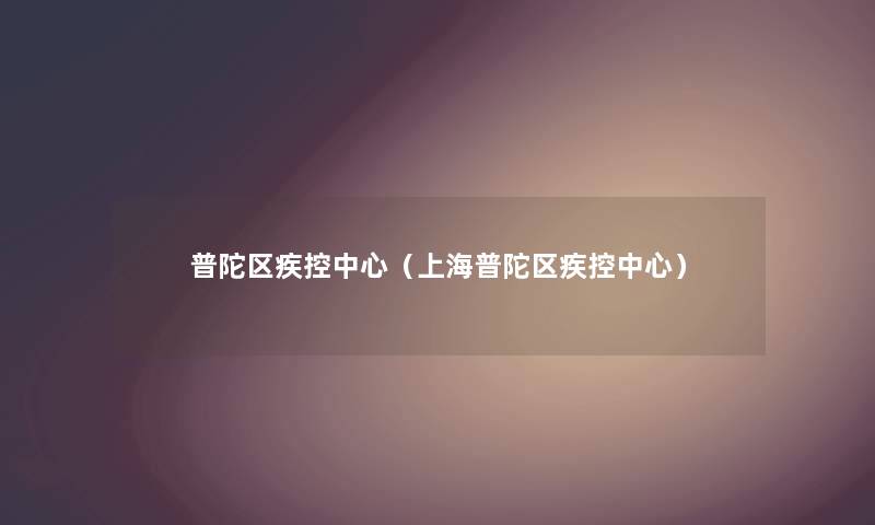 普陀区疾控中心（上海普陀区疾控中心）