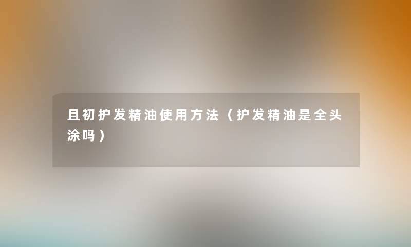 且初护发精油使用方法（护发精油是全头涂吗）