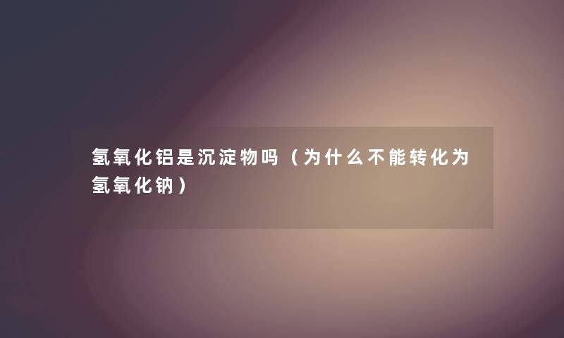 氢氧化铝是沉淀物吗（为什么不能转化为氢氧化钠）