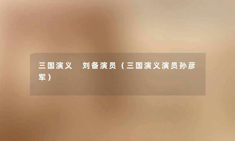 三国演义 刘备演员（三国演义演员孙彦军）