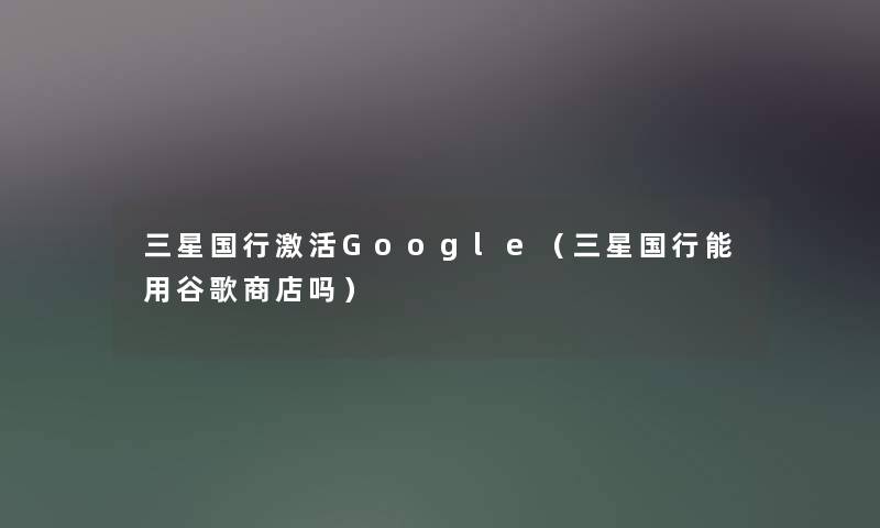三星国行激活Google（三星国行能用谷歌商店吗）