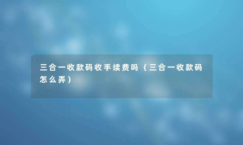 三合一收款码收手续费吗（三合一收款码怎么弄）