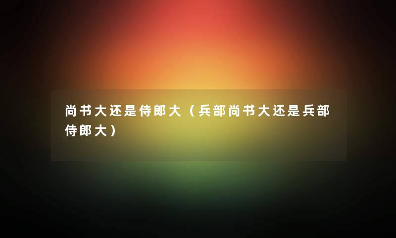 尚书大还是侍郎大（兵部尚书大还是兵部侍郎大）