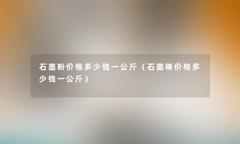 石墨粉价格多少钱一公斤（石墨棒价格多少钱一公斤）